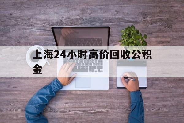 最新上海24小时高价回收公积金方法分析(最方便真实的慈溪上海24小时高价回收公积金电话方法)