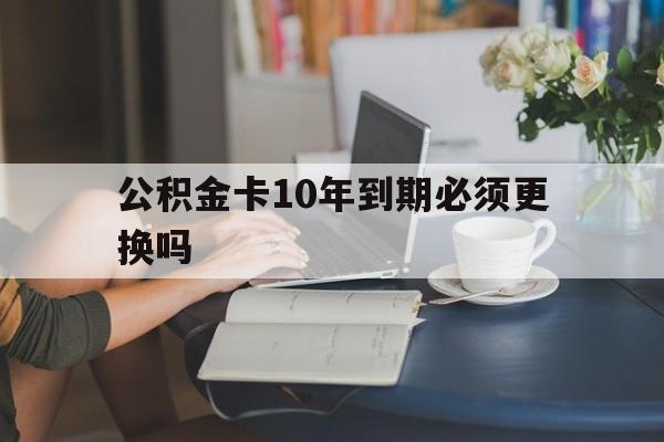 慈溪最新公积金卡10年到期必须更换吗方法分析(最方便真实的慈溪公积金卡几年不用会自动注销吗方法)